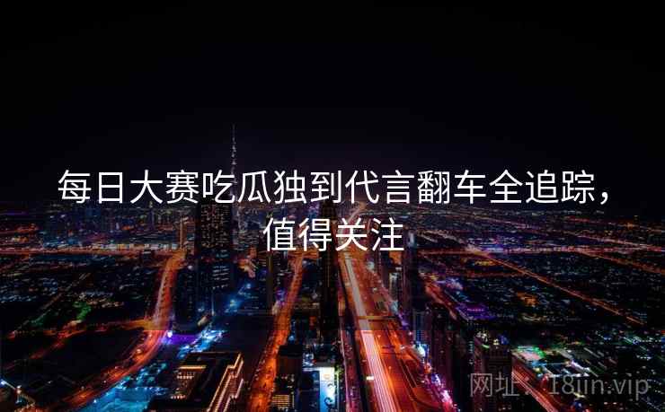 每日大赛吃瓜独到代言翻车全追踪，值得关注