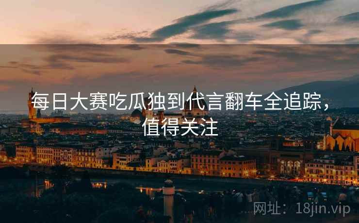 每日大赛吃瓜独到代言翻车全追踪，值得关注