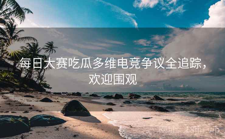 每日大赛吃瓜多维电竞争议全追踪，欢迎围观