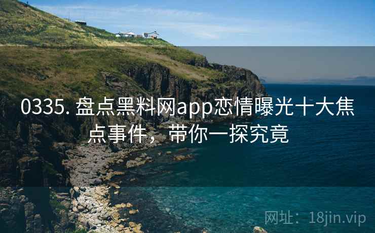 0335. 盘点黑料网app恋情曝光十大焦点事件，带你一探究竟