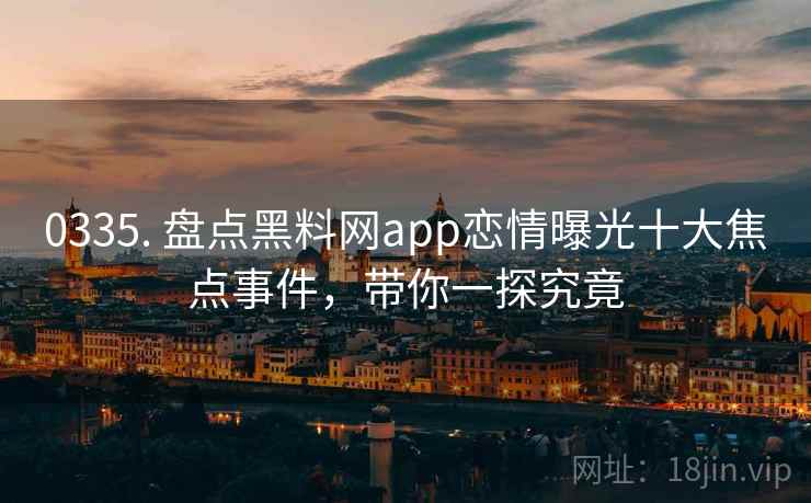 0335. 盘点黑料网app恋情曝光十大焦点事件，带你一探究竟