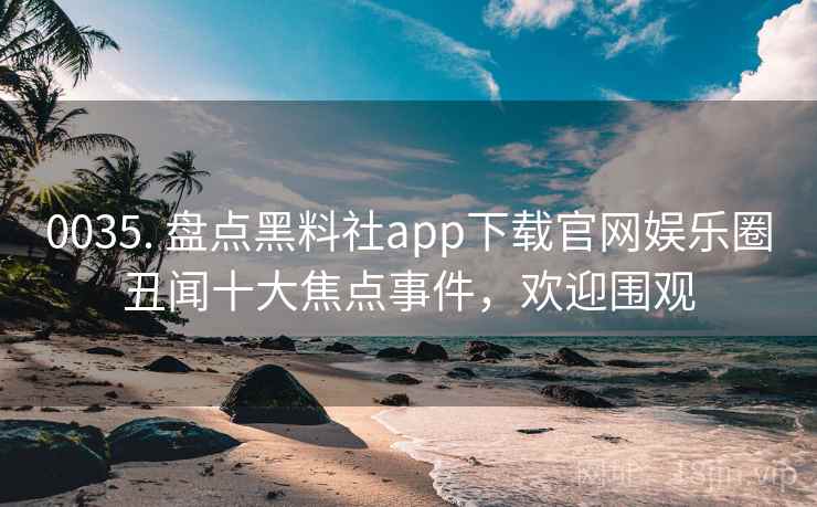 0035. 盘点黑料社app下载官网娱乐圈丑闻十大焦点事件，欢迎围观
