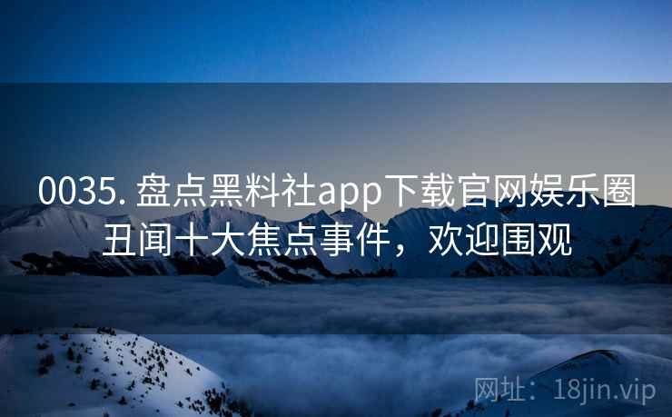 0035. 盘点黑料社app下载官网娱乐圈丑闻十大焦点事件，欢迎围观