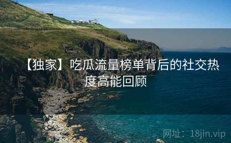 【独家】吃瓜流量榜单背后的社交热度高能回顾