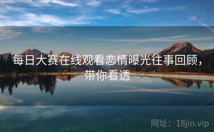 每日大赛在线观看恋情曝光往事回顾，带你看透