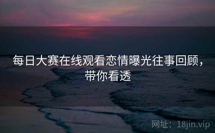 每日大赛在线观看恋情曝光往事回顾，带你看透