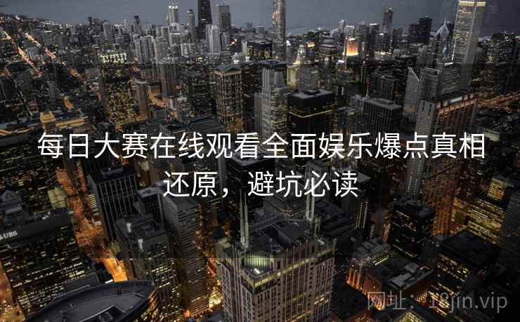 每日大赛在线观看全面娱乐爆点真相还原，避坑必读