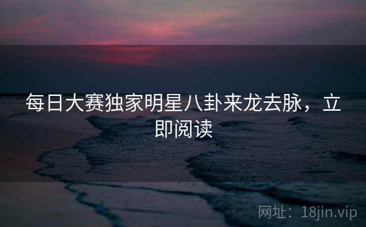 每日大赛独家明星八卦来龙去脉，立即阅读