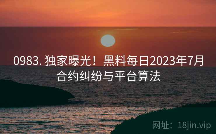 0983. 独家曝光！黑料每日2023年7月合约纠纷与平台算法