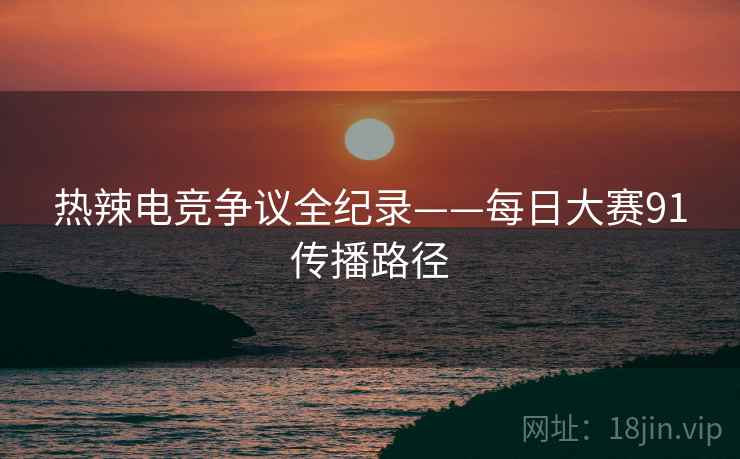 热辣电竞争议全纪录——每日大赛91传播路径