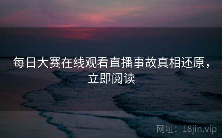 每日大赛在线观看直播事故真相还原，立即阅读
