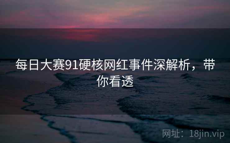 每日大赛91硬核网红事件深解析，带你看透