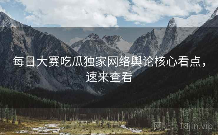 每日大赛吃瓜独家网络舆论核心看点，速来查看