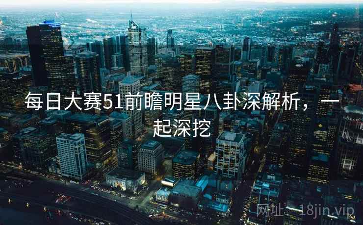 每日大赛51前瞻明星八卦深解析，一起深挖