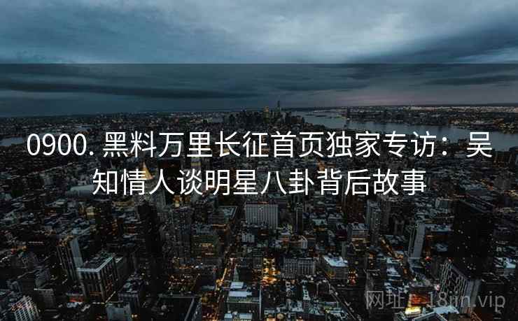 0900. 黑料万里长征首页独家专访：吴知情人谈明星八卦背后故事