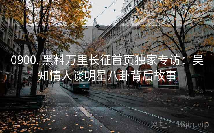 0900. 黑料万里长征首页独家专访：吴知情人谈明星八卦背后故事