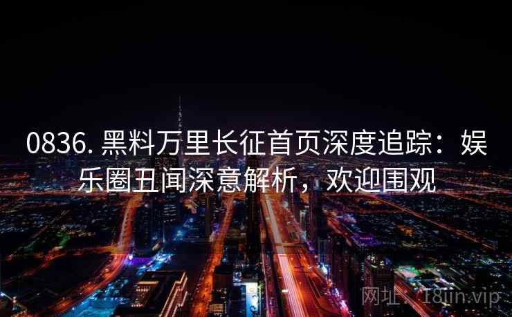 0836. 黑料万里长征首页深度追踪：娱乐圈丑闻深意解析，欢迎围观