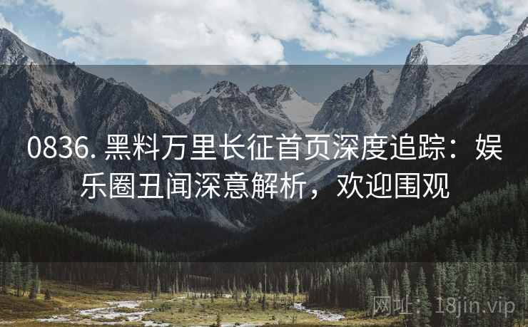 0836. 黑料万里长征首页深度追踪：娱乐圈丑闻深意解析，欢迎围观