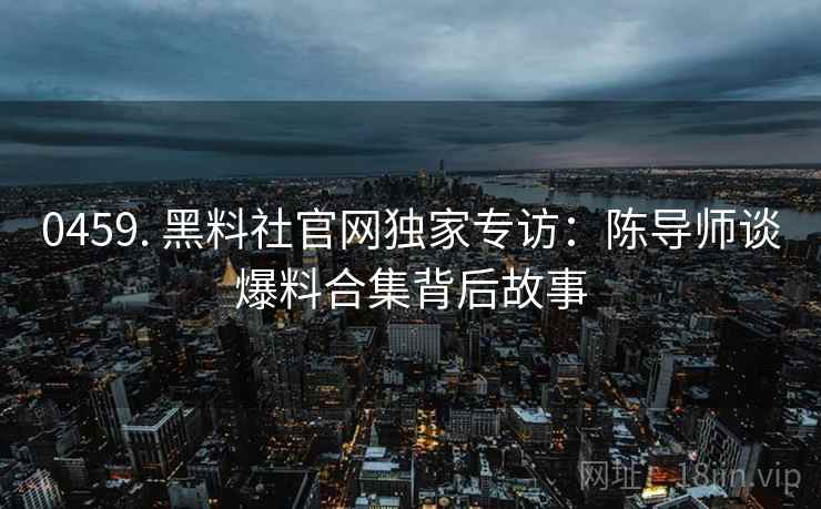 0459. 黑料社官网独家专访：陈导师谈爆料合集背后故事