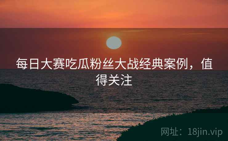 每日大赛吃瓜粉丝大战经典案例，值得关注