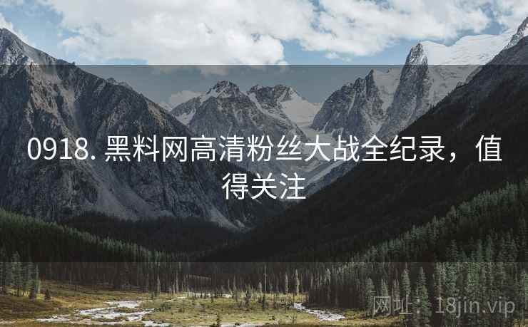 0918. 黑料网高清粉丝大战全纪录，值得关注