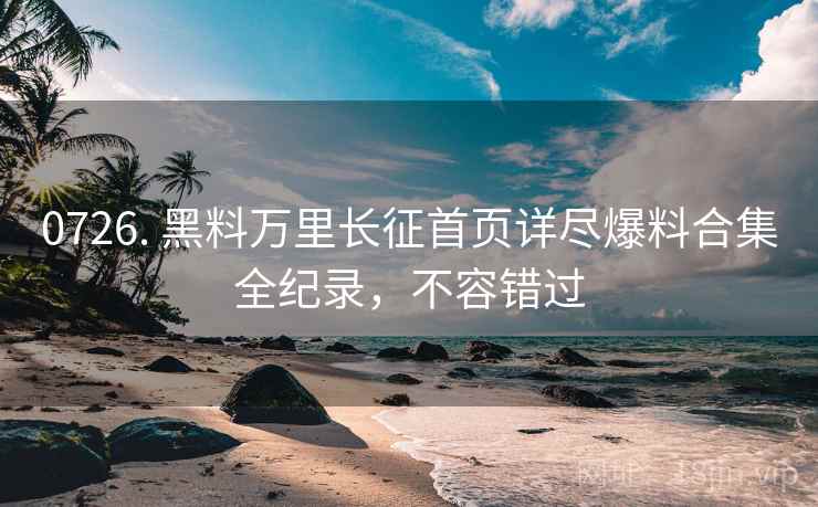 0726. 黑料万里长征首页详尽爆料合集全纪录，不容错过